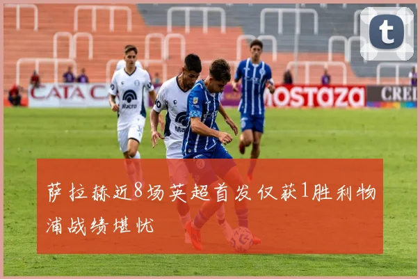 萨拉赫近8场英超首发仅获1胜利物浦战绩堪忧