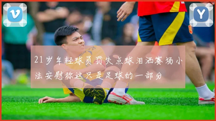 21岁年轻球员罚失点球泪洒赛场小法安慰称这只是足球的一部分