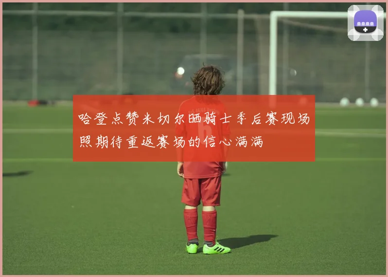 哈登点赞米切尔晒骑士季后赛现场照期待重返赛场的信心满满