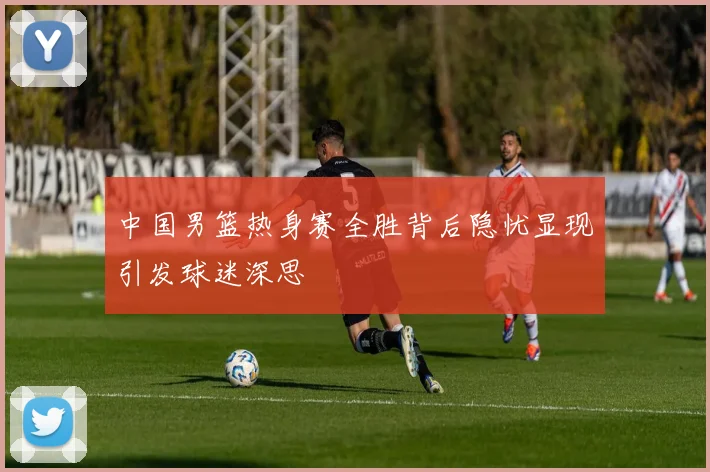 中国男篮热身赛全胜背后隐忧显现引发球迷深思