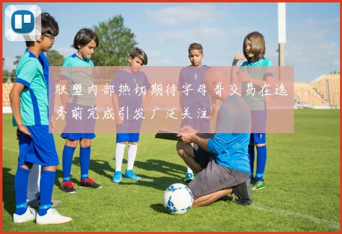联盟内部热切期待字母哥交易在选秀前完成引发广泛关注