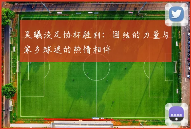吴曦谈足协杯胜利：团结的力量与家乡球迷的热情相伴