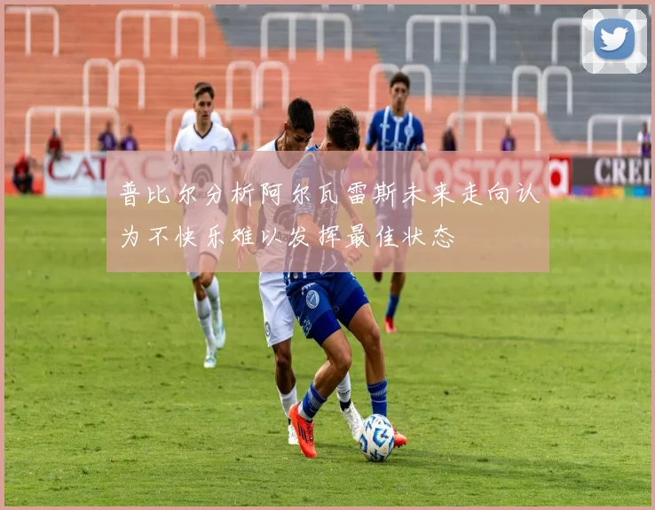 普比尔分析阿尔瓦雷斯未来走向认为不快乐难以发挥最佳状态