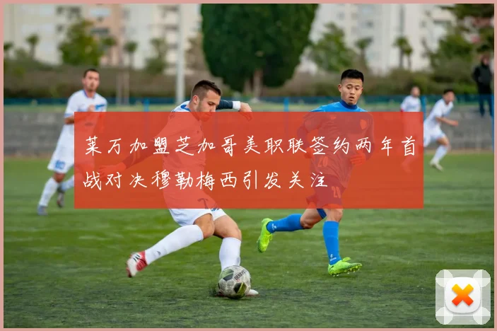 莱万加盟芝加哥美职联签约两年首战对决穆勒梅西引发关注