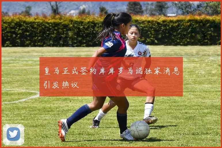 皇马正式签约库库罗马诺独家消息引发热议