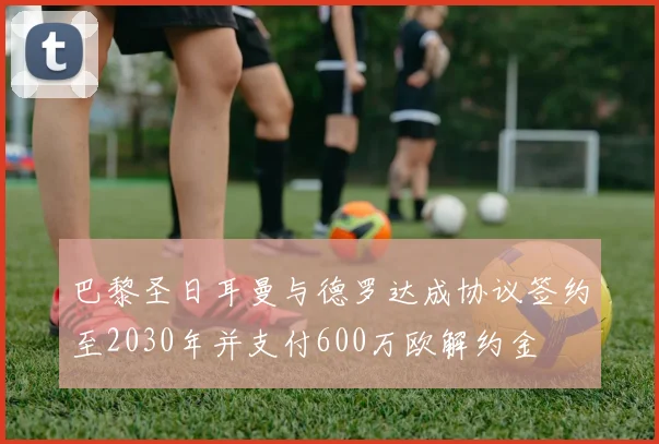 巴黎圣日耳曼与德罗达成协议签约至2030年并支付600万欧解约金