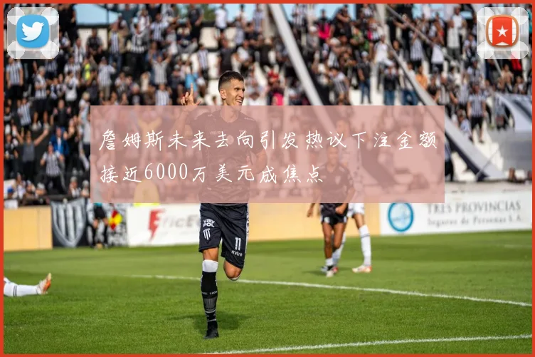 詹姆斯未来去向引发热议下注金额接近6000万美元成焦点