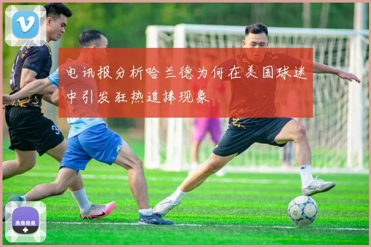 电讯报分析哈兰德为何在美国球迷中引发狂热追捧现象