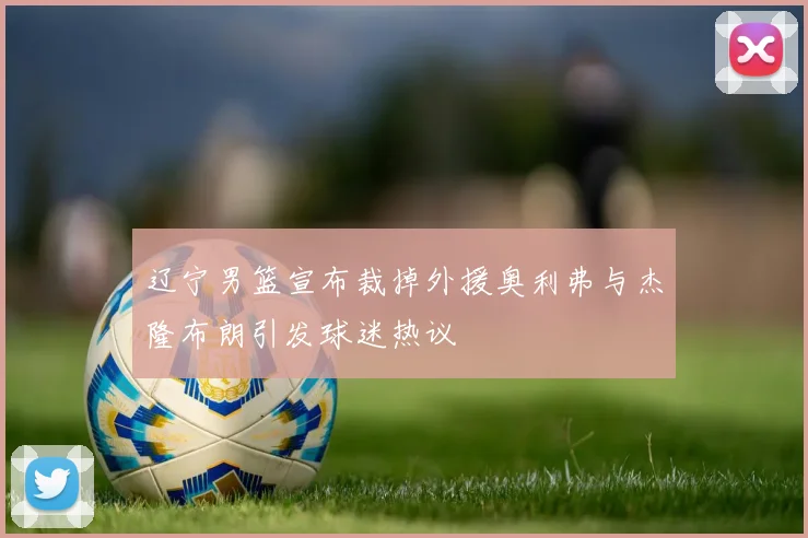 辽宁男篮宣布裁掉外援奥利弗与杰隆布朗引发球迷热议