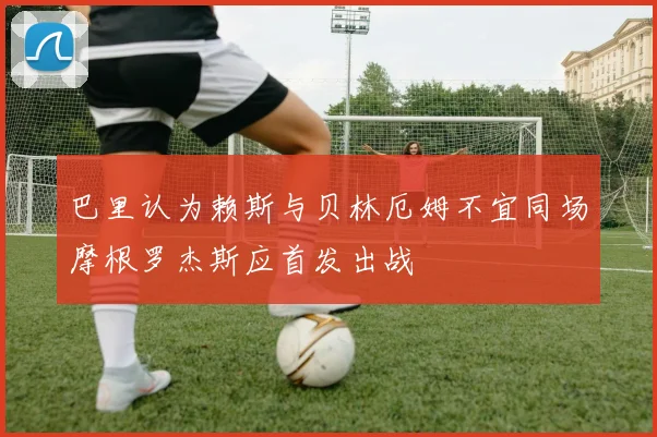 巴里认为赖斯与贝林厄姆不宜同场摩根罗杰斯应首发出战