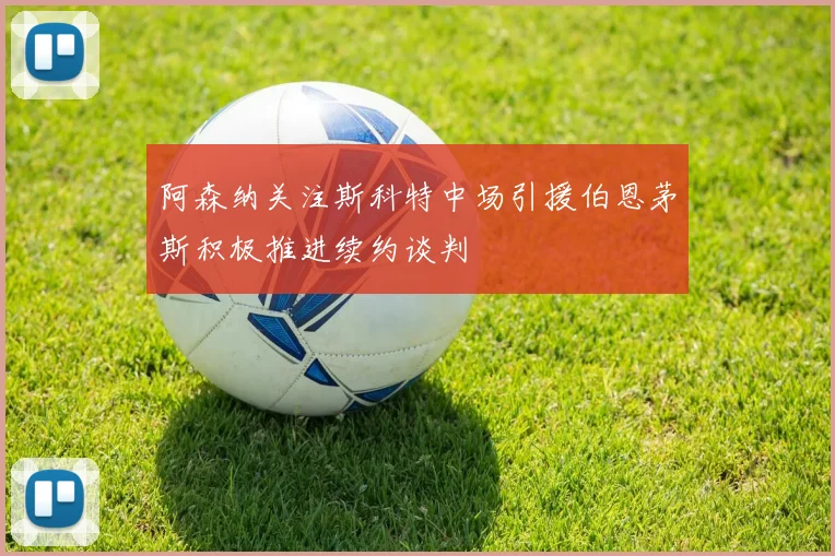 阿森纳关注斯科特中场引援伯恩茅斯积极推进续约谈判