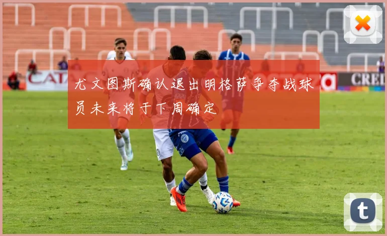 尤文图斯确认退出明格萨争夺战球员未来将于下周确定