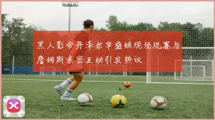 黑人影帝丹泽尔华盛顿现场观赛与詹姆斯亲密互动引发热议