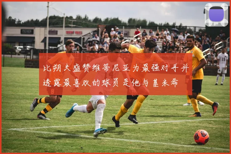 比朔夫盛赞维蒂尼亚为最强对手并透露最喜欢的球员是他与基米希