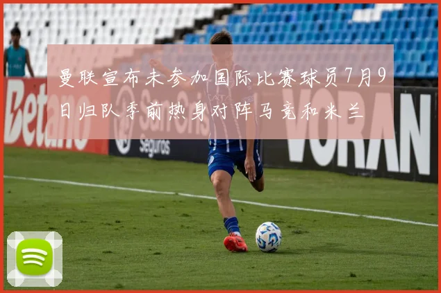 曼联宣布未参加国际比赛球员7月9日归队季前热身对阵马竞和米兰