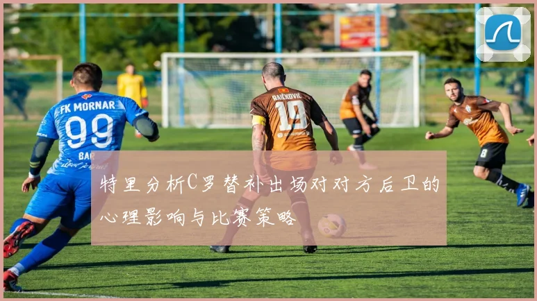 特里分析C罗替补出场对对方后卫的心理影响与比赛策略