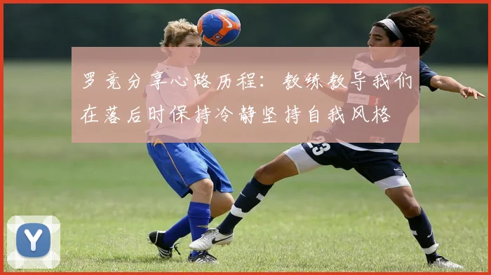罗竞分享心路历程：教练教导我们在落后时保持冷静坚持自我风格