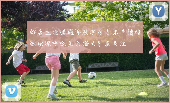 雄鹿主场遭遇惨败字母哥末节情绪激动深呼吸无奈摇头引发关注